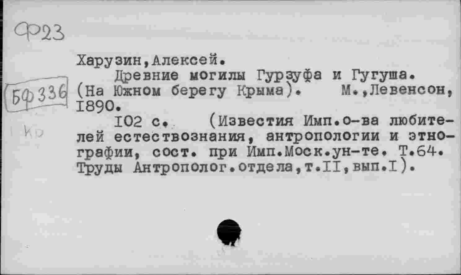 ﻿Ф22>
Харузин,Алексей.
Древние могилы Гурзуфа и Гугуша. r/h'îââ (На Южном берегу Крыма). М.,Левенсон ГХ — 1890.
102 с< (Известия Имп.о-ва любите лей естествознания, антропологии и этно графин, сост. при Имп.Моск.ун-те. Т.64. Труды Антрополог, отдела, Т.Н, вып.Т).